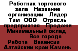 Работник торгового зала › Название организации ­ Лидер Тим, ООО › Отрасль предприятия ­ Продажи › Минимальный оклад ­ 15 000 - Все города Работа » Вакансии   . Алтайский край,Камень-на-Оби г.